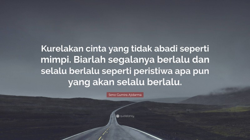 Seno Gumira Ajidarma Quote: “Kurelakan cinta yang tidak abadi seperti mimpi. Biarlah segalanya berlalu dan selalu berlalu seperti peristiwa apa pun yang akan selalu berlalu.”