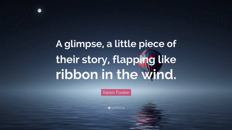Karen Foxlee Quote: “A glimpse, a little piece of their story, flapping like ribbon in the wind.”