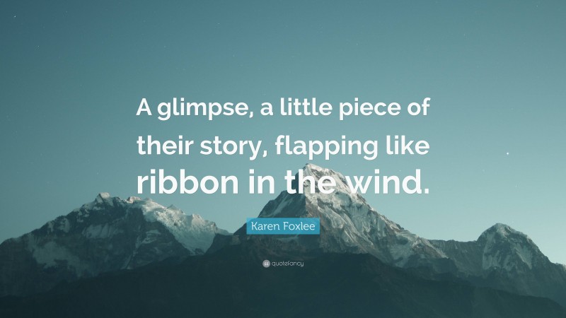 Karen Foxlee Quote: “A glimpse, a little piece of their story, flapping like ribbon in the wind.”