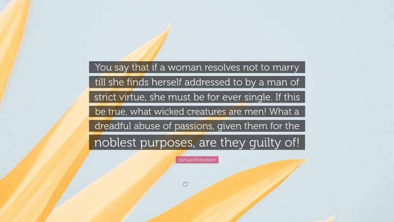 Samuel Richardson Quote: “You say that if a woman resolves not to marry till she finds herself addressed to by a man of strict virtue, she must be for ever single. If this be true, what wicked creatures are men! What a dreadful abuse of passions, given them for the noblest purposes, are they guilty of!”