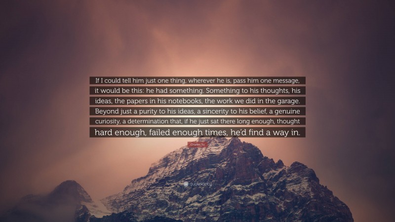 Charles Yu Quote: “If I could tell him just one thing, wherever he is, pass him one message, it would be this: he had something. Something to his thoughts, his ideas, the papers in his notebooks, the work we did in the garage. Beyond just a purity to his ideas, a sincerity to his belief, a genuine curiosity, a determination that, if he just sat there long enough, thought hard enough, failed enough times, he’d find a way in.”