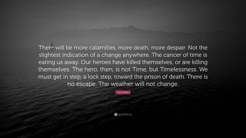 Henry Miller Quote: “There will be more calamities, more death, more despair. Not the slightest indication of a change anywhere. The cancer of time is eating us away. Our heroes have killed themselves, or are killing themselves. The hero, then, is not Time, but Timelessness. We must get in step, a lock step, toward the prison of death. There is no escape. The weather will not change.”