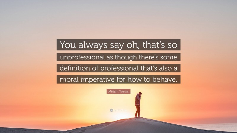 Miriam Toews Quote: “You always say oh, that’s so unprofessional as though there’s some definition of professional that’s also a moral imperative for how to behave.”