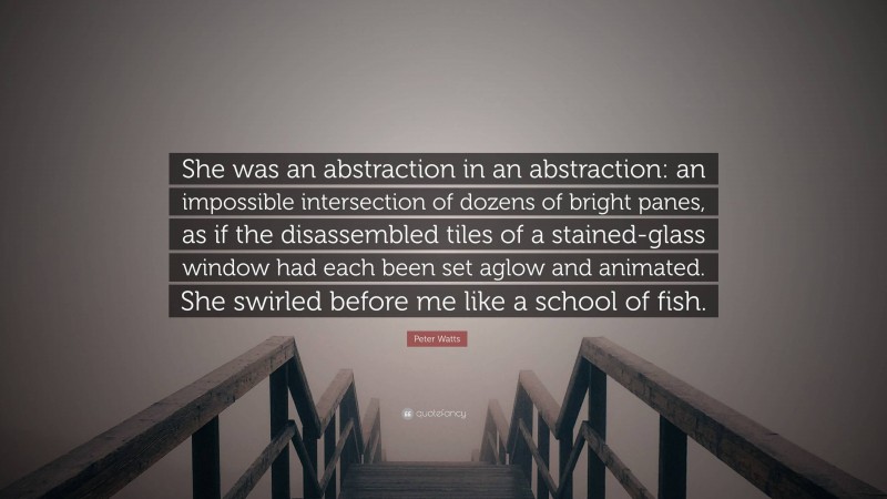 Peter Watts Quote: “She was an abstraction in an abstraction: an impossible intersection of dozens of bright panes, as if the disassembled tiles of a stained-glass window had each been set aglow and animated. She swirled before me like a school of fish.”