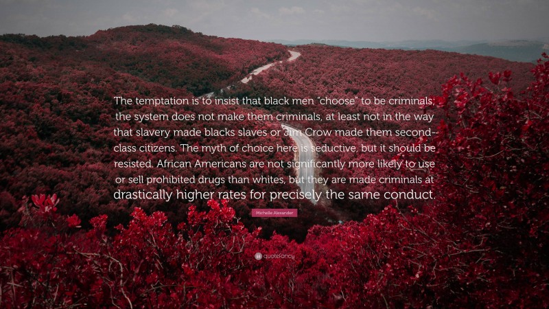 Michelle Alexander Quote: “The temptation is to insist that black men “choose” to be criminals; the system does not make them criminals, at least not in the way that slavery made blacks slaves or Jim Crow made them second-class citizens. The myth of choice here is seductive, but it should be resisted. African Americans are not significantly more likely to use or sell prohibited drugs than whites, but they are made criminals at drastically higher rates for precisely the same conduct.”