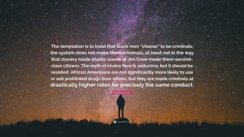 Michelle Alexander Quote: “The temptation is to insist that black men “choose” to be criminals; the system does not make them criminals, at least not in the way that slavery made blacks slaves or Jim Crow made them second-class citizens. The myth of choice here is seductive, but it should be resisted. African Americans are not significantly more likely to use or sell prohibited drugs than whites, but they are made criminals at drastically higher rates for precisely the same conduct.”