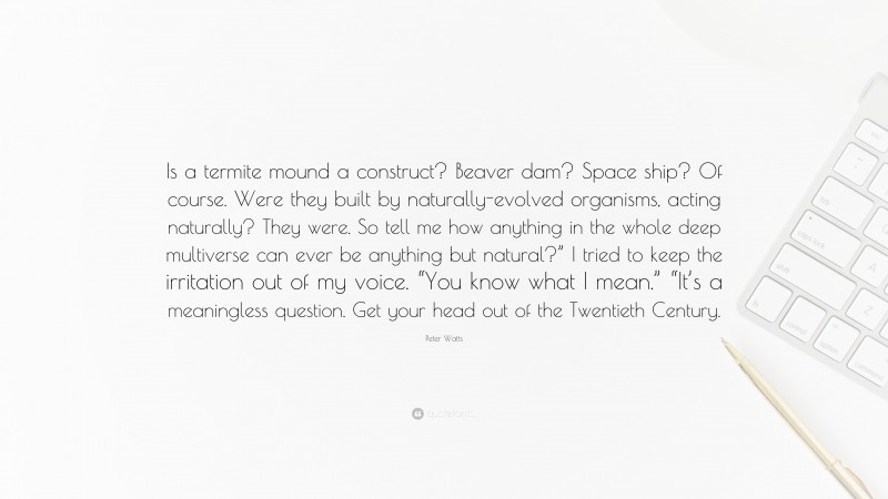 Peter Watts Quote: “Is a termite mound a construct? Beaver dam? Space ship? Of course. Were they built by naturally-evolved organisms, acting naturally? They were. So tell me how anything in the whole deep multiverse can ever be anything but natural?” I tried to keep the irritation out of my voice. “You know what I mean.” “It’s a meaningless question. Get your head out of the Twentieth Century.”