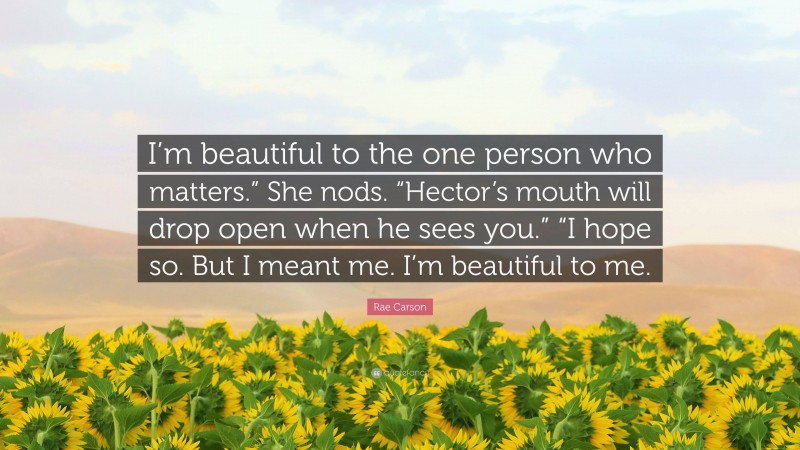 Rae Carson Quote: “I’m beautiful to the one person who matters.” She nods. “Hector’s mouth will drop open when he sees you.” “I hope so. But I meant me. I’m beautiful to me.”