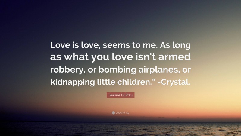 Jeanne DuPrau Quote: “Love is love, seems to me. As long as what you love isn’t armed robbery, or bombing airplanes, or kidnapping little children.” -Crystal.”