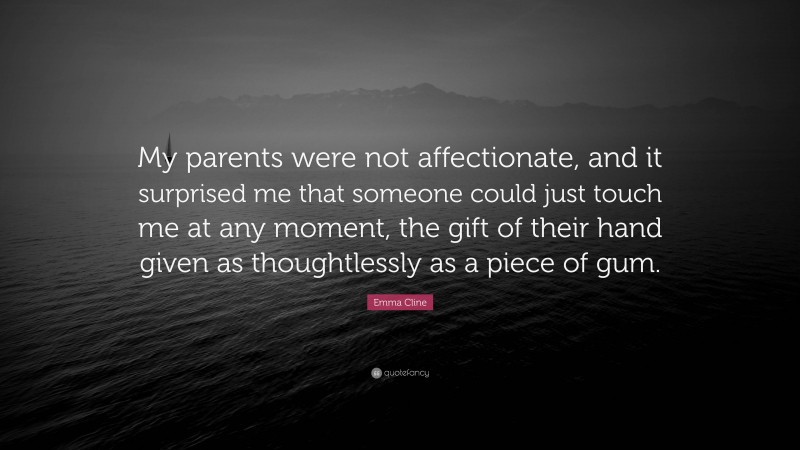 Emma Cline Quote: “My parents were not affectionate, and it surprised me that someone could just touch me at any moment, the gift of their hand given as thoughtlessly as a piece of gum.”