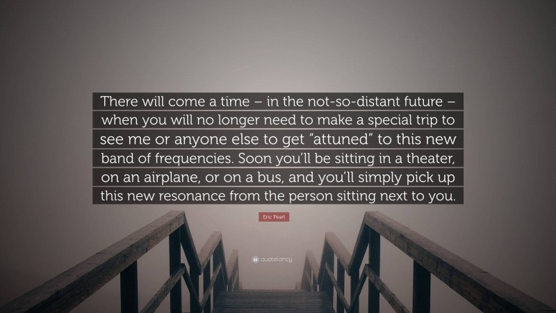 Eric Pearl Quote: “There will come a time – in the not-so-distant future – when you will no longer need to make a special trip to see me or anyone else to get “attuned” to this new band of frequencies. Soon you’ll be sitting in a theater, on an airplane, or on a bus, and you’ll simply pick up this new resonance from the person sitting next to you.”