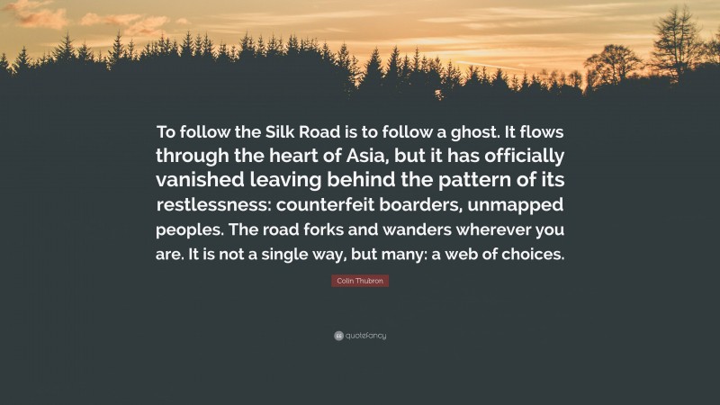 Colin Thubron Quote: “To follow the Silk Road is to follow a ghost. It flows through the heart of Asia, but it has officially vanished leaving behind the pattern of its restlessness: counterfeit boarders, unmapped peoples. The road forks and wanders wherever you are. It is not a single way, but many: a web of choices.”