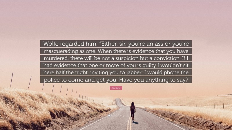 Rex Stout Quote: “Wolfe regarded him. “Either, sir, you’re an ass or you’re masquerading as one. When there is evidence that you have murdered, there will be not a suspicion but a conviction. If I had evidence that one or more of you is guilty I wouldn’t sit here half the night, inviting you to jabber; I would phone the police to come and get you. Have you anything to say?”