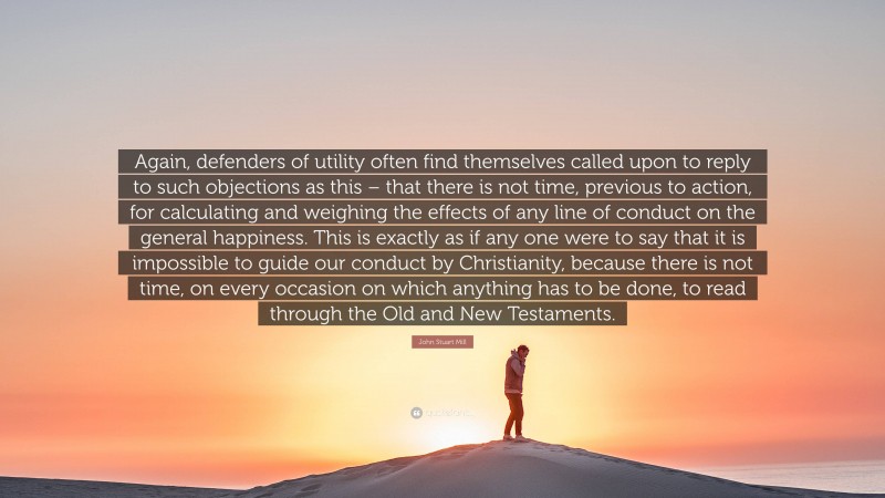 John Stuart Mill Quote: “Again, defenders of utility often find themselves called upon to reply to such objections as this – that there is not time, previous to action, for calculating and weighing the effects of any line of conduct on the general happiness. This is exactly as if any one were to say that it is impossible to guide our conduct by Christianity, because there is not time, on every occasion on which anything has to be done, to read through the Old and New Testaments.”