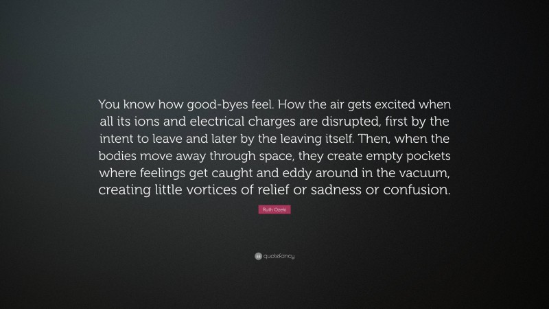 Ruth Ozeki Quote: “You know how good-byes feel. How the air gets excited when all its ions and electrical charges are disrupted, first by the intent to leave and later by the leaving itself. Then, when the bodies move away through space, they create empty pockets where feelings get caught and eddy around in the vacuum, creating little vortices of relief or sadness or confusion.”