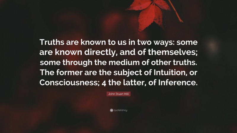 John Stuart Mill Quote: “Truths are known to us in two ways: some are known directly, and of themselves; some through the medium of other truths. The former are the subject of Intuition, or Consciousness; 4 the latter, of Inference.”