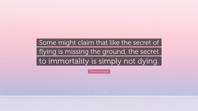 Christina Engela Quote: “Some might claim that like the secret of flying is missing the ground, the secret to immortality is simply not dying.”