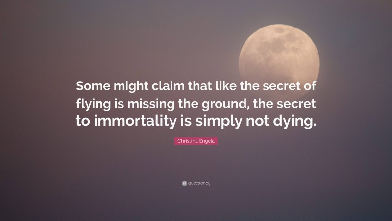 Christina Engela Quote: “Some might claim that like the secret of flying is missing the ground, the secret to immortality is simply not dying.”