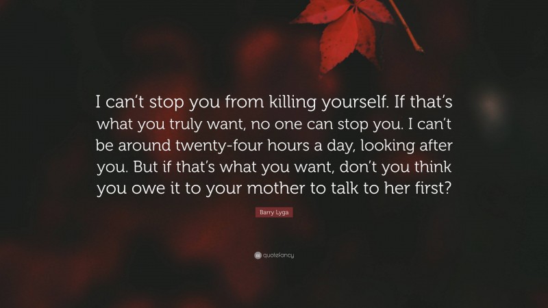 Barry Lyga Quote: “I can’t stop you from killing yourself. If that’s what you truly want, no one can stop you. I can’t be around twenty-four hours a day, looking after you. But if that’s what you want, don’t you think you owe it to your mother to talk to her first?”