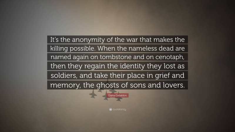 Diana Gabaldon Quote: “It’s the anonymity of the war that makes the killing possible. When the nameless dead are named again on tombstone and on cenotaph, then they regain the identity they lost as soldiers, and take their place in grief and memory, the ghosts of sons and lovers.”