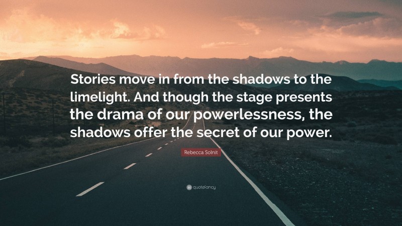 Rebecca Solnit Quote: “Stories move in from the shadows to the limelight. And though the stage presents the drama of our powerlessness, the shadows offer the secret of our power.”