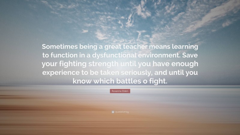 Roxanna Elden Quote: “Sometimes being a great teacher means learning to function in a dysfunctional environment. Save your fighting strength until you have enough experience to be taken seriously, and until you know which battles o fight.”