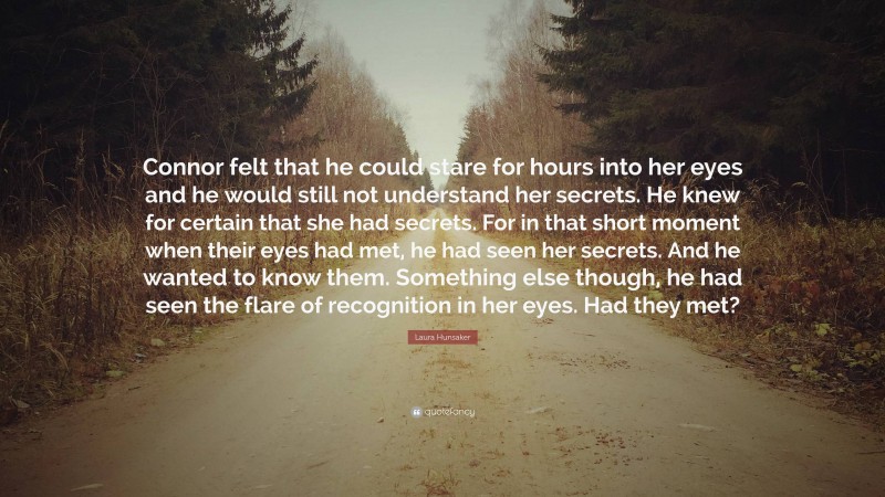 Laura Hunsaker Quote: “Connor felt that he could stare for hours into her eyes and he would still not understand her secrets. He knew for certain that she had secrets. For in that short moment when their eyes had met, he had seen her secrets. And he wanted to know them. Something else though, he had seen the flare of recognition in her eyes. Had they met?”
