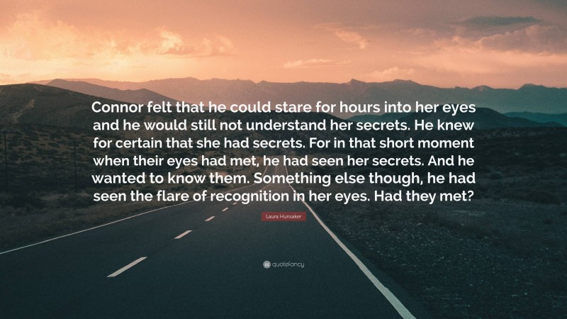 Laura Hunsaker Quote: “Connor felt that he could stare for hours into her eyes and he would still not understand her secrets. He knew for certain that she had secrets. For in that short moment when their eyes had met, he had seen her secrets. And he wanted to know them. Something else though, he had seen the flare of recognition in her eyes. Had they met?”