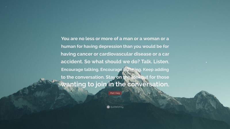 Matt Haig Quote: “You are no less or more of a man or a woman or a human for having depression than you would be for having cancer or cardiovascular disease or a car accident. So what should we do? Talk. Listen. Encourage talking. Encourage listening. Keep adding to the conversation. Stay on the lookout for those wanting to join in the conversation.”