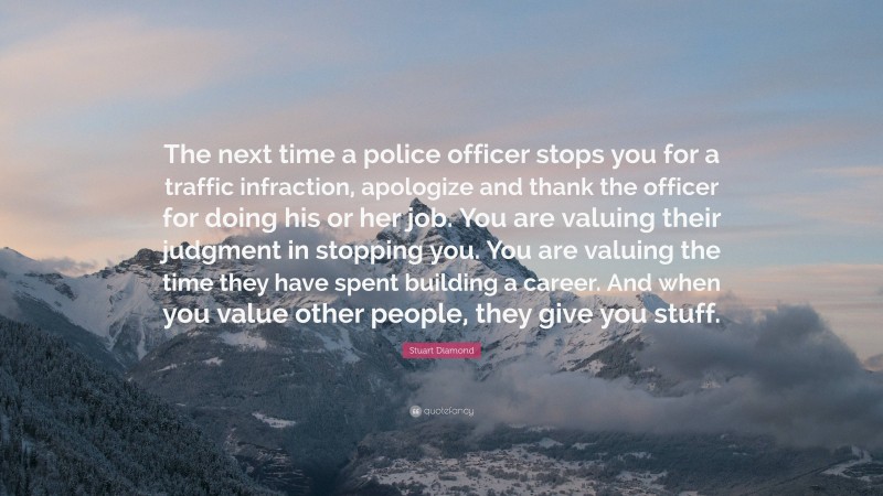 Stuart Diamond Quote: “The next time a police officer stops you for a traffic infraction, apologize and thank the officer for doing his or her job. You are valuing their judgment in stopping you. You are valuing the time they have spent building a career. And when you value other people, they give you stuff.”