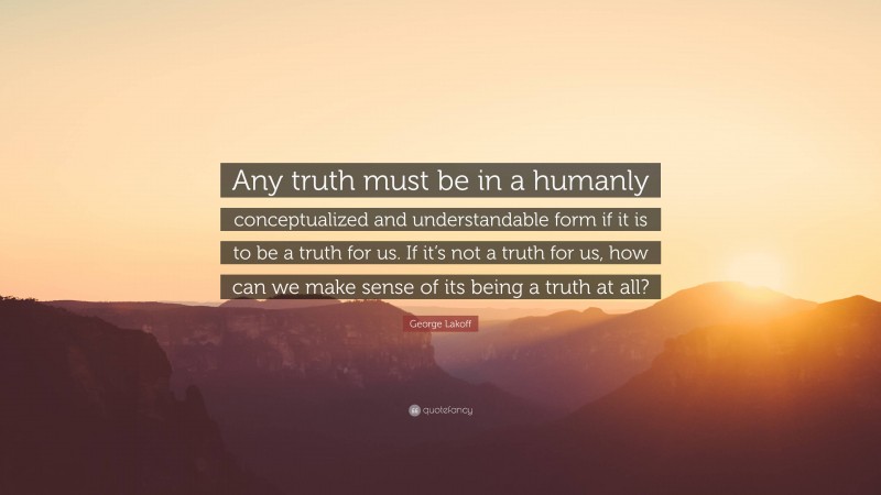 George Lakoff Quote: “Any truth must be in a humanly conceptualized and understandable form if it is to be a truth for us. If it’s not a truth for us, how can we make sense of its being a truth at all?”