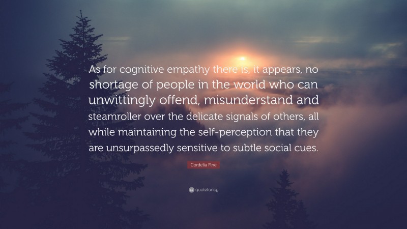 Cordelia Fine Quote: “As for cognitive empathy there is, it appears, no shortage of people in the world who can unwittingly offend, misunderstand and steamroller over the delicate signals of others, all while maintaining the self-perception that they are unsurpassedly sensitive to subtle social cues.”