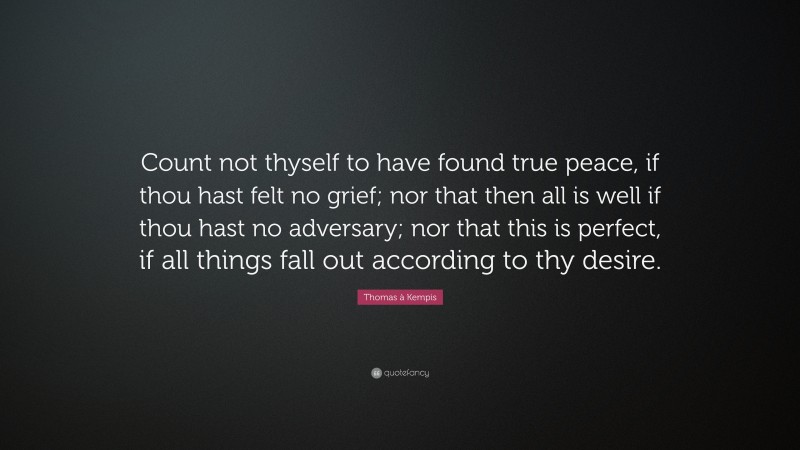 Thomas à Kempis Quote: “Count not thyself to have found true peace, if thou hast felt no grief; nor that then all is well if thou hast no adversary; nor that this is perfect, if all things fall out according to thy desire.”
