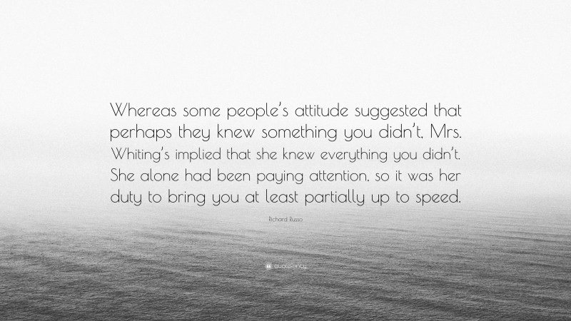 Richard Russo Quote: “Whereas some people’s attitude suggested that perhaps they knew something you didn’t, Mrs. Whiting’s implied that she knew everything you didn’t. She alone had been paying attention, so it was her duty to bring you at least partially up to speed.”