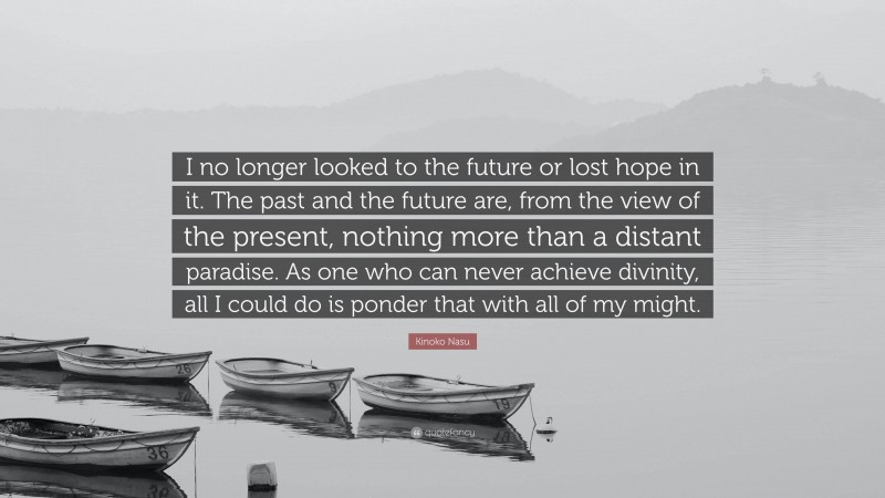 Kinoko Nasu Quote: “I no longer looked to the future or lost hope in it. The past and the future are, from the view of the present, nothing more than a distant paradise. As one who can never achieve divinity, all I could do is ponder that with all of my might.”