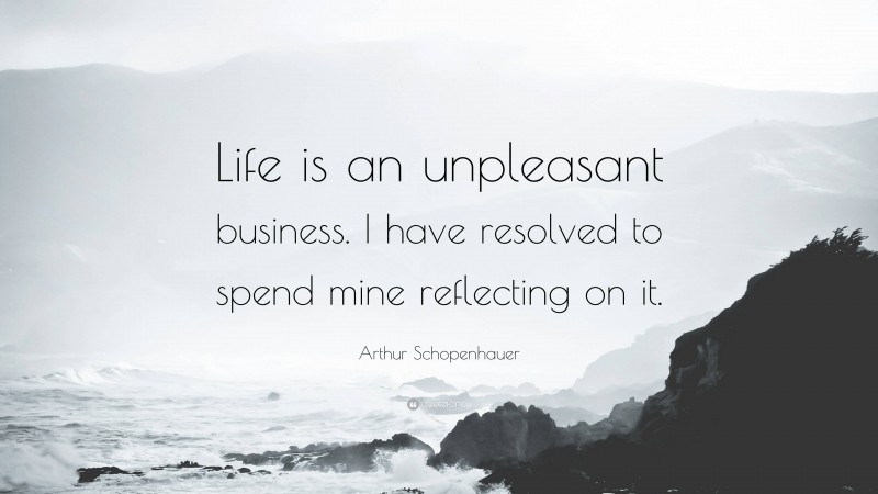 Arthur Schopenhauer Quote: “Life is an unpleasant business. I have resolved to spend mine reflecting on it.”