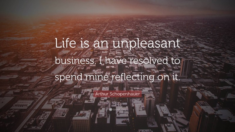 Arthur Schopenhauer Quote: “Life is an unpleasant business. I have resolved to spend mine reflecting on it.”