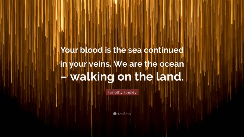 Timothy Findley Quote: “Your blood is the sea continued in your veins. We are the ocean – walking on the land.”