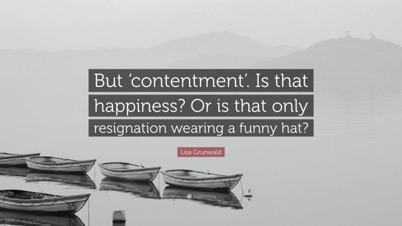 Lisa Grunwald Quote: “But ‘contentment’. Is that happiness? Or is that only resignation wearing a funny hat?”