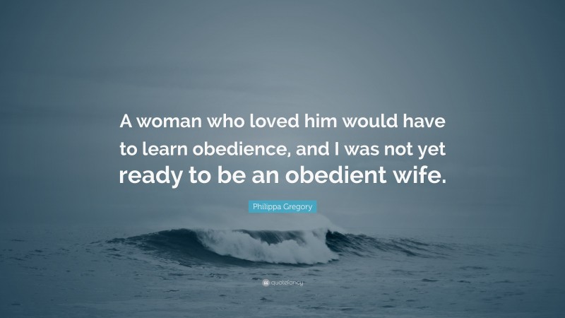 Philippa Gregory Quote: “A woman who loved him would have to learn obedience, and I was not yet ready to be an obedient wife.”