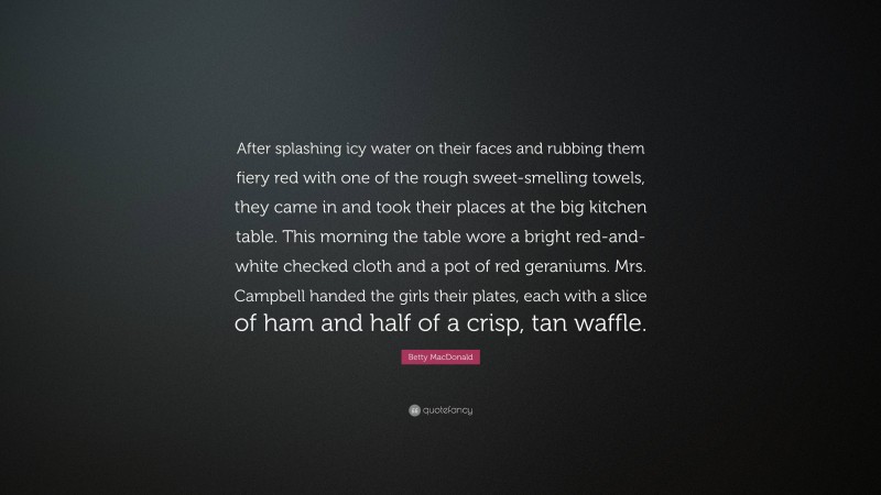 Betty MacDonald Quote: “After splashing icy water on their faces and rubbing them fiery red with one of the rough sweet-smelling towels, they came in and took their places at the big kitchen table. This morning the table wore a bright red-and-white checked cloth and a pot of red geraniums. Mrs. Campbell handed the girls their plates, each with a slice of ham and half of a crisp, tan waffle.”