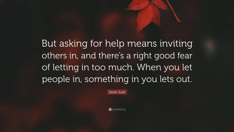 Sarah Jude Quote: “But asking for help means inviting others in, and there’s a right good fear of letting in too much. When you let people in, something in you lets out.”