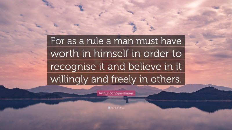 Arthur Schopenhauer Quote: “For as a rule a man must have worth in himself in order to recognise it and believe in it willingly and freely in others.”