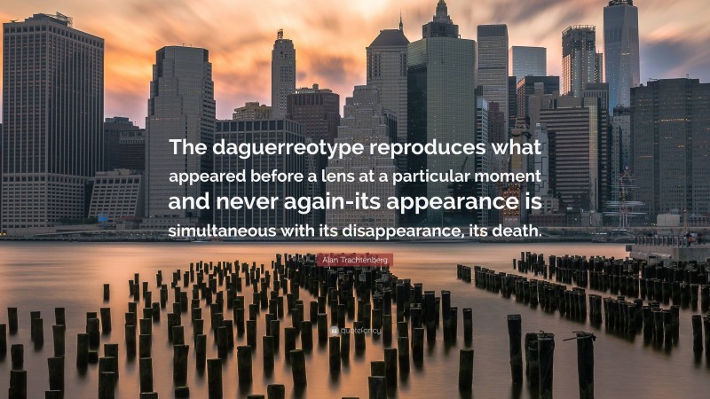 Alan Trachtenberg Quote: “The daguerreotype reproduces what appeared before a lens at a particular moment and never again-its appearance is simultaneous with its disappearance, its death.”