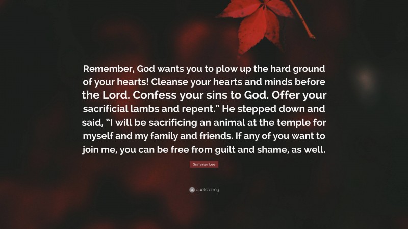 Summer Lee Quote: “Remember, God wants you to plow up the hard ground of your hearts! Cleanse your hearts and minds before the Lord. Confess your sins to God. Offer your sacrificial lambs and repent.” He stepped down and said, “I will be sacrificing an animal at the temple for myself and my family and friends. If any of you want to join me, you can be free from guilt and shame, as well.”