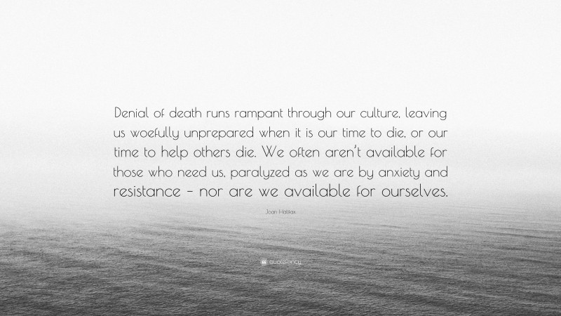 Joan Halifax Quote: “Denial of death runs rampant through our culture, leaving us woefully unprepared when it is our time to die, or our time to help others die. We often aren’t available for those who need us, paralyzed as we are by anxiety and resistance – nor are we available for ourselves.”