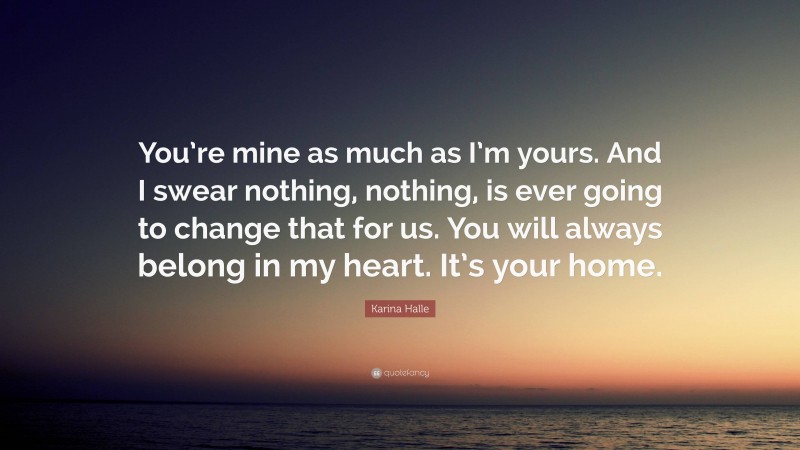 Karina Halle Quote: “You’re mine as much as I’m yours. And I swear nothing, nothing, is ever going to change that for us. You will always belong in my heart. It’s your home.”