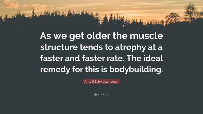 Arnold Schwarzenegger Quote: “As we get older the muscle structure tends to atrophy at a faster and faster rate. The ideal remedy for this is bodybuilding.”