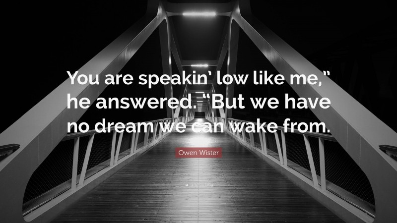Owen Wister Quote: “You are speakin’ low like me,” he answered. “But we have no dream we can wake from.”
