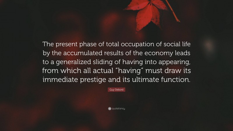 Guy Debord Quote: “The present phase of total occupation of social life by the accumulated results of the economy leads to a generalized sliding of having into appearing, from which all actual “having” must draw its immediate prestige and its ultimate function.”